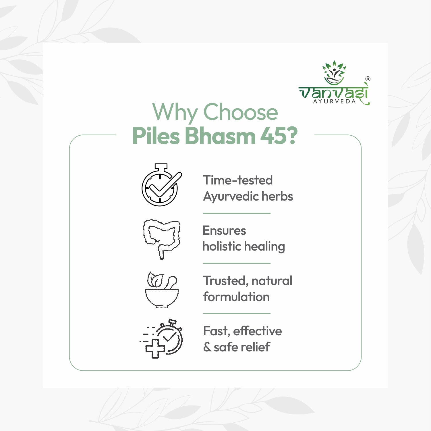 Piles Bhasm 45 from Vanvasi Ayurveda is a natural, time-tested solution for piles, targeting the root cause rather than just symptoms. Combining Piles Bhasm Powder, Gut Saffa Powder, and Piles Oil, it effectively reduces swelling, improves digestion, and soothes discomfort. This holistic remedy provides long-term relief and strengthens gut health, making it the ideal choice for those seeking natural, lasting protection from piles.

