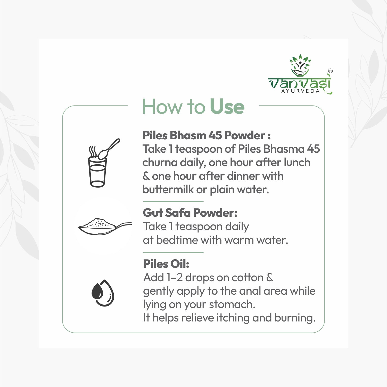 Piles Bhasm 45 from Vanvasi Ayurveda is a natural, time-tested solution for piles, targeting the root cause rather than just symptoms. Combining Piles Bhasm Powder, Gut Saffa Powder, and Piles Oil, it effectively reduces swelling, improves digestion, and soothes discomfort. This holistic remedy provides long-term relief and strengthens gut health, making it the ideal choice for those seeking natural, lasting protection from piles.

